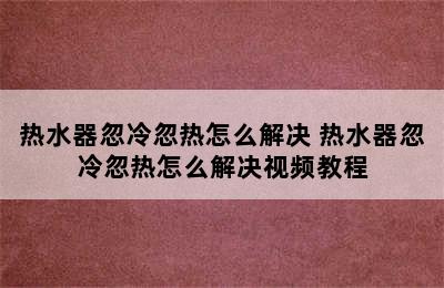 热水器忽冷忽热怎么解决 热水器忽冷忽热怎么解决视频教程